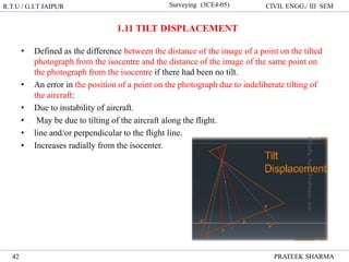 R.T.U / G.I.T JAIPUR Surveying (3CE4-05) CIVIL ENGG./ III SEM
PRATEEK SHARMA
42
• Defined as the difference between the distance of the image of a point on the tilted
photograph from the isocentre and the distance of the image of the same point on
the photograph from the isocentre if there had been no tilt.
• An error in the position of a point on the photograph due to indeliberate tilting of
the aircraft:
• Due to instability of aircraft.
• May be due to tilting of the aircraft along the flight.
• line and/or perpendicular to the flight line.
• Increases radially from the isocenter.
1.11 TILT DISPLACEMENT
 