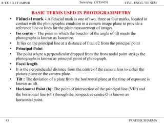 R.T.U / G.I.T JAIPUR Surveying (3CE4-05) CIVIL ENGG./ III SEM
PRATEEK SHARMA
43
BASIC TERMS USED IN PHOTOGRAMMETRY
• Fiducial mark - A fiducial mark is one of two, three or four marks, located in
contact with the photographic emulsion in a camera image plane to provide a
reference line or lines for the plate measurement of images.
• Iso centre - The point in which the bisector of the angle of tilt meets the
photographs is known as Isocentre.
• It lies on the principal line at a distance of f tan t/2 from the principal point
• Principal Point
• The point where a perpendicular dropped from the front nodal point strikes the
photographs is known as principal point of photograph.
• Focal length
• It is the perpendicular distance from the centre of the camera lens to either the
picture plane or the camera plate.
• Tilt : The deviation of a plate from the horizontal plane at the time of exposure is
known as tilt.
• Horizontal Point (h): The point of intersection of the principal line (VIP) and
the horizontal line (oh) through the perspective centre O is known as
horizontal point.
 