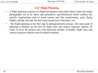 R.T.U / G.I.T JAIPUR Surveying (3CE4-05) CIVIL ENGG./ III SEM
PRATEEK SHARMA
44
1.12 Flight Planning
• A flight planning consists of a flight (navigation) map which shows where the aerial
photographs are to be taken and parameters (specifications) which outlines the
specific requirements such as aerial camera and film requirements, scale, flying
height, end lap, side lap, tilt and swing round (yaw) tolerances, etc.
• The flight planning is the first step in photogrammetric project. The main goal of
planning is finding out the best fit flight lines and camera exposure stations. In
order to cover the project area with minimum number of models, flight lines and
camera exposure stations must be planed carefully.
 