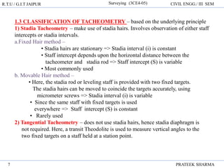 R.T.U / G.I.T JAIPUR Surveying (3CE4-05) CIVIL ENGG./ III SEM
PRATEEK SHARMA
7
1.3 CLASSIFICATION OF TACHEOMETRY – based on the underlying principle
1) Stadia Tacheometry – make use of stadia hairs. Involves observation of either staff
intercepts or stadia intervals.
a.Fixed Hair method –
• Stadia hairs are stationary => Stadia interval (i) is constant
• Staff intercept depends upon the horizontal distance between the
tacheometer and stadia rod => Staff intercept (S) is variable
• Most commonly used
b. Movable Hair method –
• Here, the stadia rod or leveling staff is provided with two fixed targets.
The stadia hairs can be moved to coincide the targets accurately, using
micrometer screws => Stadia interval (i) is variable
• Since the same staff with fixed targets is used
everywhere => Staff intercept (S) is constant
• Rarely used
2) Tangential Tacheometry – does not use stadia hairs, hence stadia diaphragm is
not required. Here, a transit Theodolite is used to measure vertical angles to the
two fixed targets on a staff held at a station point.
 