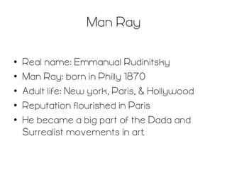 Man Ray 	
  
• 
• 
• 
• 
• 

Real name: Emmanual Rudinitsky
Man Ray: born in Philly 1870
Adult life: New york, Paris, & Hollywood
Reputation flourished in Paris
He became a big part of the Dada and
Surrealist movements in art.

 