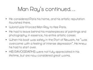 Man Ray’s continued…	
  
•  He considered Paris his home, and his artistic reputation
flourished there.
•  World War II forced Man Ray to flee Paris.
•  He had to leave behind his masterpieces of paintings and
photography; in essence, his entire artistic career.
•  When his boat was safely in the Port of Newark, he “was
overcome with a feeling of intense depression”. He knew
he had to start over.
•  HIS RAYOGRAPHS were not fully appreciated in his
lifetime, but are now considered great works.

 