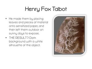 Henry Fox Talbot
•  He made them by placing
leaves and pieces of material
onto sensitized paper, and
then left them outdoor on
sunny days to expose.
•  THE RESULT? Dark
background with a white
silhouette of the object.

 