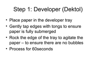 Step 1: Developer (Dektol) Place paper in the developer tray Gently tap edges with tongs to ensure paper is fully submerged Rock the edge of the tray to agitate the paper – to ensure there are no bubbles Process for 60seconds 