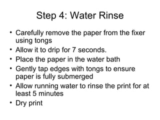 Step 4: Water Rinse Carefully remove the paper from the fixer using tongs Allow it to drip for 7 seconds. Place the paper in the water bath Gently tap edges with tongs to ensure paper is fully submerged Allow running water to rinse the print for at least 5 minutes Dry print 