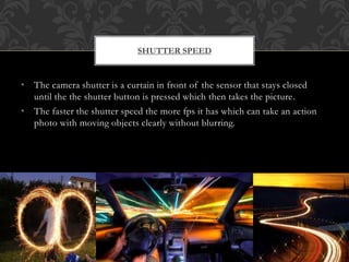 • The camera shutter is a curtain in front of the sensor that stays closed
until the the shutter button is pressed which then takes the picture.
• The faster the shutter speed the more fps it has which can take an action
photo with moving objects clearly without blurring.
SHUTTER SPEED
 