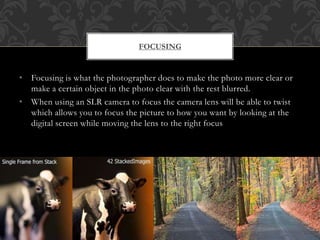 • Focusing is what the photographer does to make the photo more clear or
make a certain object in the photo clear with the rest blurred.
• When using an SLR camera to focus the camera lens will be able to twist
which allows you to focus the picture to how you want by looking at the
digital screen while moving the lens to the right focus
FOCUSING
 