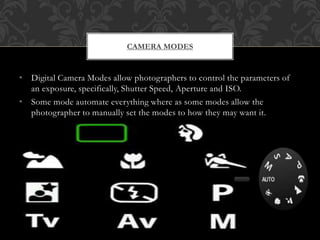 • Digital Camera Modes allow photographers to control the parameters of
an exposure, specifically, Shutter Speed, Aperture and ISO.
• Some mode automate everything where as some modes allow the
photographer to manually set the modes to how they may want it.
CAMERA MODES
 