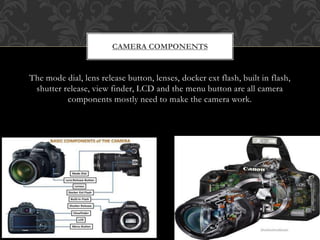 The mode dial, lens release button, lenses, docker ext flash, built in flash,
shutter release, view finder, LCD and the menu button are all camera
components mostly need to make the camera work.
CAMERA COMPONENTS
 