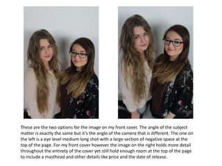 These are the two options for the image on my front cover. The angle of the subject
matter is exactly the same but it’s the angle of the camera that is different. The one on
the left is a eye level medium long shot with a large section of negative space at the
top of the page. For my front cover however the image on the right holds more detail
throughout the entirety of the cover yet still hold enough room at the top of the page
to include a masthead and other details like price and the date of release.
 