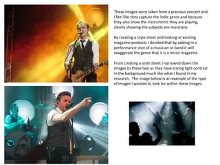 These images were taken from a previous concert and
I feel like they capture the indie genre and because
they also show the instruments they are playing,
clearly showing the subjects are musicians.
By creating a style sheet and looking at existing
magazine products I decided that by adding in a
performance shot of a musician or band it will
exaggerate the genre that it is a music magazine.
From creating a style sheet I narrowed down the
images to these two as they have strong light contrast
in the background much like what I found in my
research. The image below is an example of the type
of images I wanted to look for within these images.
 