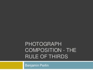PHOTOGRAPH
COMPOSITION - THE
RULE OF THIRDS
Benjamin Perlin
 