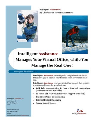 Intelligent Assistance,
                                              the Ultimate in Virtual Assistance.




               Intelligent Assistance
              Manages Your Virtual Office, while You
                       Manage the Real One!
           Intelligent Assistance, LLC

                                        Intelligent Assistance has designed a comprehensive solution
                                        that allows you to operate your business from anywhere it takes
                                        you.
                                        Intelligent Assistance provides front office support that projects
                                        a professional image for your business.
                                         VoIP Telecommunication Services: 2 lines and 2 extensions
                                           (toll free numbers available)
                                         20 Hours of Back Up Receptionist Support (monthly)

                                         Unlimited Video Conferencing
Intelligent Assistance, LLC
                                         Internal Instant Messaging
120 S. Liberty St
Powell, OH 43065                         Secure Shared Storage
USA


Phone: 888-306-0317
Fax: 866-337-7486
E-mail:
Information@IntelligentAssistance.net
 