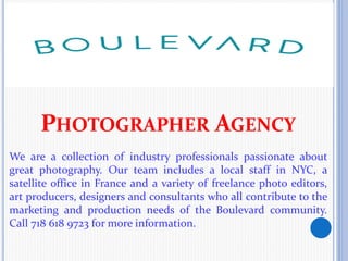 PHOTOGRAPHER AGENCY
We are a collection of industry professionals passionate about
great photography. Our team includes a local staff in NYC, a
satellite office in France and a variety of freelance photo editors,
art producers, designers and consultants who all contribute to the
marketing and production needs of the Boulevard community.
Call 718 618 9723 for more information.
 