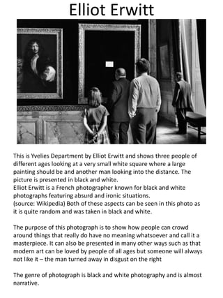 Elliot Erwitt
This is Yvelies Department by Elliot Erwitt and shows three people of
different ages looking at a very small white square where a large
painting should be and another man looking into the distance. The
picture is presented in black and white.
Elliot Erwitt is a French photographer known for black and white
photographs featuring absurd and ironic situations.
(source: Wikipedia) Both of these aspects can be seen in this photo as
it is quite random and was taken in black and white.
The purpose of this photograph is to show how people can crowd
around things that really do have no meaning whatsoever and call it a
masterpiece. It can also be presented in many other ways such as that
modern art can be loved by people of all ages but someone will always
not like it – the man turned away in disgust on the right
The genre of photograph is black and white photography and is almost
narrative.
 