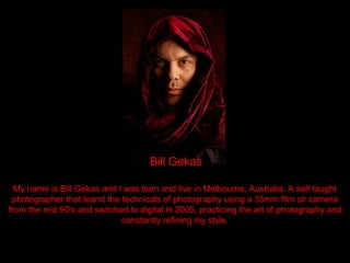 Bill Gekas

  My name is Bill Gekas and I was born and live in Melbourne, Australia. A self taught
 photographer that learnt the technicals of photography using a 35mm film slr camera
from the mid 90's and switched to digital in 2005, practicing the art of photography and
                              constantly refining my style.
 