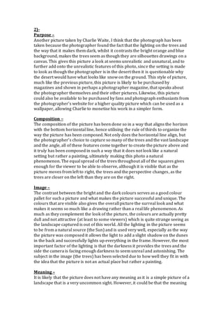 2)-
Purpose –
Another picture taken by Charlie Waite, I think that the photograph has been
taken because the photographer found the fact that the lighting on the trees and
the way that it makes them dark, whilst it contrasts the bright orange and blue
background, makes the trees seem as though they are silhouettes drawings on a
canvas. This gives this picture a look at seems unrealistic and unnatural, and to
further add onto the unrealistic features of this photo, since the setting is made
to look as though the photographer is in the desert then it is questionable why
the desert would have what looks like snow on the ground. This style of picture,
much like the previous picture, this picture is likely to be purchased by
magazines and shown in perhaps a photographer magazine, that speaks about
the photographer themselves and their other pictures. Likewise, this picture
could also be available to be purchased by fans and photograph enthusiasts from
the photographer’s website for a higher quality picture which can be used as a
wallpaper, allowing Charlie to monetise his work in a simpler form.
Composition –
The composition of the picture has been done so in a way that aligns the horizon
with the bottom horizontal line, hence utilising the rule of thirds to organize the
way the picture has been composed. Not only does the horizontal line align, but
the photographer’s choice to capture so many of the trees and the vast landscape
and the angle, all of these features come together to create the picture above and
it truly has been composed in such a way that it does not look like a natural
setting but rather a painting, ultimately making this photo a natural
phenomenon. The equal spread of the trees throughout all of the squares gives
enough for the viewer to be able to observe, although it is visible that as the
picture moves from left to right, the trees and the perspective changes, as the
trees are closer on the left than they are on the right.
Image –
The contrast between the bright and the dark colours serves as a good colour
pallet for such a picture and what makes the picture successful and unique. The
colours that are visible also gives the overall picture the surreal look and what
makes it seems so much like a drawing rather than a real life phenomenon. As
much as they complement the look of the picture, the colours are actually pretty
dull and not attractive (at least to some viewers) which is quite strange seeing as
the landscape captured is out of this world. All the lighting in the picture seems
to be from a natural source (the Sun) and is used very well, especially as the way
the picture was composed it allows the light to add a slight shadow on the dunes
in the back and successfully lights up everything in the frame. However, the most
important factor of the lighting is that the darkness it provides the trees and the
side the camera is facing enough darkness to seem unreal and astonishing. The
subject in the image (the trees) has been selected due to how well they fit in with
the idea that the picture is not an actual place but rather a painting.
Meaning –
It is likely that the picture does not have any meaning as it is a simple picture of a
landscape that is a very uncommon sight. However, it could be that the meaning
 