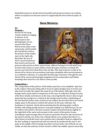 behind the picture is all about how beautiful and unnatural nature can truly be,
which an oxymoron is because nature is supposedly the most natural aspect of
Earth.
Steve McCurry:
1) -
Purpose –
Known for his large
variety of photos ranging
in themes, from
landscapes to war
photography, it is no
surprise that Steve
McCurry has taken some
spectacular and beautiful
portrait photos such as
the picture of this Indian
man on the right side.
Much like the rest of
Steve’s portrait pictures
they tend to portray the
person in the picture in their natural state, without having to be told which way
to look at the camera or pose which creates this type of picture in which the
person can truly show what they truly are like. This type of picture is like to be
shown off in various art conventions and expos alongside other portrait pictures
as a collection. Likewise, it is plausible that this type of picture is bought by and
shown off in various photography magazines for its composition and hidden
meanings that observers are able to come up with.
Composition –
The composition of this picture of the Indian man has a very simplistic style due
to the subject obviously sitting still in front of a plain background, so it does not
take much to make the subject the main focus of the photo. Although, since the
background is quite dark in comparison to the man, it really does bring out some
of the finer details and features in the man, ensuring that the viewer does not get
distracted by any figures or objects in the background. Further establishing on
the fact that the picture only consists of one subject, the fact that there isn’t much
empty space in the picture confines the picture to the man. Likewise, the
headspace is minimal, clearly demonstrating that the photographer really is
familiar with taking quality pictures of people making it an added bonus. As can
be visible in the picture, the man’s posture makes his positioning be slightly to
the right (left of the man) and not quite in the centre of the picture frame,
something is quite strange when it comes to portraits. However, the structure of
the picture and the use of the rule of thirds allows us to analyse that there is a
clear layout as both the man’s eyes and the man’s shoulders both are aligned on
the line, making it organised and well structured. As mentioned the man is not
quite in the middle of the framing, but when we look at the rule of thirds we can
visibly see that the entirety of man’s head is within the middle squares since they
 