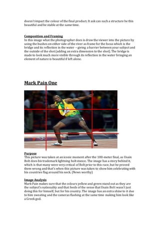 doesn't impact the colour of the final product. It ask can such a structure be this
beautiful and be stable at the same time.
Composition and Framing
In this image what the photographer does is draw the viewer into the picture by
using the bushes on either side of the river as frame for the focus which is the
bridge and its reflection in the water – giving a barrier between your subject and
the outside of the shot (adding an extra dimension to the shot). The bridge is
made to look much more visible through its reflection in the water bringing an
element of nature is beautiful if left alone.
Mark Pain One
Purpose
This picture was taken at an iconic moment after the 100-meter final, as Usain
Bolt does his trademark lightning bolt stance. The image has a story behind it,
which is that many were very critical of Bolt prior to this race, but he proved
them wrong and that’s when this picture was taken to show him celebrating with
his countries flag around his neck. (News worthy)
Image Analysis
Mark Pain makes sure that the colours yellow and green stand out as they are
the subject’s nationality and that feeds of the sense that Usain Bolt wasn’t just
doing this for himself, but for his country. The image has an extra shine to it due
to him sweating and the cameras flashing at the same time making him look like
a Greek god.
 