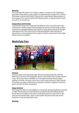 Meaning
The meaning of this picture is to always capture a moment as it’s happening
especially in this picture as the subject was intentionally posing to the cameras.
This image continues with Mark’s history with capturing sporting moments as
they happen. This moment defined the Olympic games as people waited 4 years
to watch a 10 second race.
Composition and framing
I feel that this image was composed and edited in such a way that it gives the
subject Bolt a shallow depth of field making him the focus of the image and the
second focus being the Olympic logo, which is being obstructed due to the light
reflecting of off it. The Center/focus of the photograph is Usain Bolt this is
important as it shows depicts to the audience that he is important in this image,
which is clever from Mark.
Mark Pain Two
Purpose
This was taken as the legendary Tiger Woods sliced the ball badly and it hit
Mark’s lens, However he managed to capture a shot of the ball a couple of inches
away. The picture went worldwide as it was taken perfectly before impact
making it look like everyone's focus was on the camera instead of Tiger Woods.
This image was taken so that many newspapers, tabloids; magazine could then
pay to use them in their newspapers.
Image Analysis
The image was taken in natural light on a sunny day, during a golfing tournament
as Tiger Woods miscued a shot that then resulted in the ball striking the lens.
Every object and subject in the shot is looking towards the camera due to the
shot, but not intentionally, which is what makes the picture feel natural and
instinctive on the photographers part.
Meaning
 