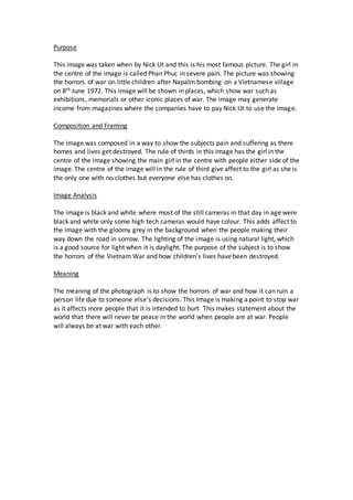 Purpose
This image was taken when by Nick Ut and this is his most famous picture. The girl in
the centre of the image is called Phan Phuc in severe pain. The picture was showing
the horrors of war on little children after Napalm bombing on a Vietnamese village
on 8th June 1972. This image will be shown in places, which show war such as
exhibitions, memorials or other iconic places of war. The image may generate
income from magazines where the companies have to pay Nick Ut to use the image.
Composition and Framing
The image was composed in a way to show the subjects pain and suffering as there
homes and lives get destroyed. The rule of thirds in this image has the girl in the
centre of the image showing the main girl in the centre with people either side of the
image. The centre of the image will in the rule of third give affect to the girl as she is
the only one with no clothes but everyone else has clothes on.
Image Analysis
The image is black and white where most of the still cameras in that day in age were
black and white only some high tech cameras would have colour. This adds affect to
the image with the gloomy grey in the background when the people making their
way down the road in sorrow. The lighting of the image is using natural light, which
is a good source for light when it is daylight. The purpose of the subject is to show
the horrors of the Vietnam War and how children’s lives have been destroyed.
Meaning
The meaning of the photograph is to show the horrors of war and how it can ruin a
person life due to someone else’s decisions. This Image is making a point to stop war
as it affects more people that it is intended to hurt. This makes statement about the
world that there will never be peace in the world when people are at war. People
will always be at war with each other.
 
