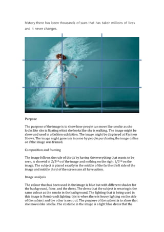 history there has been thousands of wars that has taken millions of lives
and it never changes.
Purpose
The purpose of the image is to show how people can move like smoke as she
looks like she is floating whist she looks like she is walking. The image might be
show and used in a fashion exhibition. The image might be displayed at Fashion
Shows. The image might generate income by people purchasing the image online
or if the image was framed.
Composition and framing
The image follows the rule of thirds by having the everything that wants to be
seen, is showed in 2/3rd s of the image and nothing on the right 1/3rd on the
image. The subject is placed exactly in the middle of the farthest left side of the
image and middle third of the screen are all have action.
Image analysis
The colour that has been used in the image is blue but with different shades for
the background, floor, and the dress. The dress that the subject is wearing is the
same colour as the smoke in the background. The lighting that is being used in
this image is Rembrandt lighting this is when there is heavy lighting on the side
of the subject and the other is neutral. The purpose of the subject is to show that
she moves like smoke. The costume in the image is a light blue dress that the
 