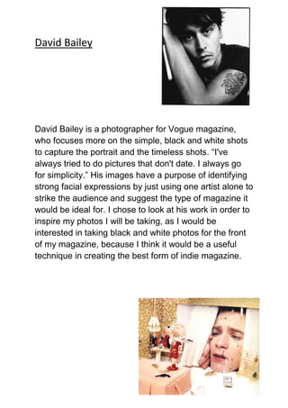 David Bailey




David Bailey is a photographer for Vogue magazine,
who focuses more on the simple, black and white shots
to capture the portrait and the timeless shots. “I've
always tried to do pictures that don't date. I always go
for simplicity.” His images have a purpose of identifying
strong facial expressions by just using one artist alone to
strike the audience and suggest the type of magazine it
would be ideal for. I chose to look at his work in order to
inspire my photos I will be taking, as I would be
interested in taking black and white photos for the front
of my magazine, because I think it would be a useful
technique in creating the best form of indie magazine.
 
