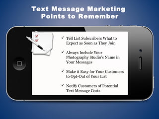  Tell List Subscribers What to
Expect as Soon as They Join
 Always Include Your
Photography Studio’s Name in
Your Messages
 Make it Easy for Your Customers
to Opt-Out of Your List
 Notify Customers of Potential
Text Message Costs
Text Message Marketing
Points to Remember
 