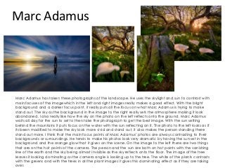 Marc Adamus
Marc Adamus has taken these photographs of the landscape. He uses the skylight and sun to contrast with
main focuses of the imagewhich in the left and right images really makes a good effect. With the bright
background and a darker focus point, it really puts all the focus on what Marc Adamus is trying to make
stand out. The sky as the background in the image to the right really sets the atmosphere making it look
abandoned. I also really like how the sky on the photo on the left reflects onto the ground. Marc Adamus
waits all day for the sun to set to then take the photograph to get the best image. With the sun setting
behind the mountains it puts focus on the water with the sun reflecting on it. The photo to the left looks as if
its been modified to make the sky look more vivid and stand out, it also makes the person standing there
stand out more. I think that the main focus points of Marc Adamus’ photos are always contrasting to their
backgrounds or surroundings. He tends to make his photos look very dramatic by having the sun set in the
background and the orange glow that it gives on the scene. On the image to the left there are two things
that are on the hot points of the camera. The person and the sun are both on hot points with the vanishing
line of the earth and the sky being almost invisible as the sky reflects onto the floor. The image of the tree
leaves it looking dominating as the camera angle is looking up to the tree. The white of the plants contrasts
with the greens and with the trees in all the plant images it gives this dominating effect as if they are taking
over.
 