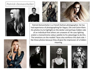 Patrick Demarchelier is a French fashion photographer. He has
had experience of photographing for Vogue, Elle and Calvin Klein.
His photos try to highlight on the darker and perhaps hidden side
of an individual that others are unaware of. He uses lighting
and/or a monochrome colour palette to his advantage to do this.
The emotions on the models’ faces also reinforce this dark side. I
like these photos because they all give the impression of a hidden
meaning.
Patrick Demarchelier
 