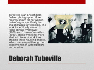 Deborah Tubeville
Turbeville is an English born
fashion photographer. More
recently known for her work in
Italian Vogue specifically her
line of images for Valentino. The
work I specifically wanted to
focus on was ‘Wallflower’
(1978) and ‘Unseen Versailles’
(1980). These where her more
abstract pieces of work thus
creating these haunting images.
Which is conveyed through her
experimentation with exposure
and location.
 