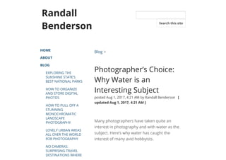 Randall
Benderson
HOME
ABOUT
BLOG
EXPLORING THE
SUNSHINE STATE’S
BEST NATIONAL PARKS
HOW TO ORGANIZE
AND STORE DIGITAL
PHOTOS
HOW TO PULL OFF A
STUNNING
MONOCHROMATIC
LANDSCAPE
PHOTOGRAPHY
LOVELY URBAN AREAS
ALL OVER THE WORLD
FOR PHOTOGRAPHY
NO CAMERAS:
SURPRISING TRAVEL
DESTINATIONS WHERE
Blog >
Photographer’s Choice:
Why Water is an
Interesting Subject
posted Aug 1, 2017, 4:21 AM by Randall Benderson   [
updated Aug 1, 2017, 4:21 AM ]
Many photographers have taken quite an
interest in photography and with water as the
subject. Here’s why water has caught the
interest of many avid hobbyists.
Search this site
 