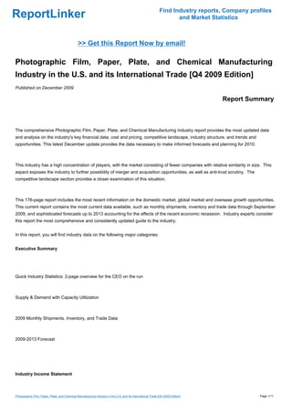 Find Industry reports, Company profiles
ReportLinker                                                                                                         and Market Statistics



                                               >> Get this Report Now by email!

Photographic Film, Paper, Plate, and Chemical Manufacturing
Industry in the U.S. and its International Trade [Q4 2009 Edition]
Published on December 2009

                                                                                                                                   Report Summary



The comprehensive Photographic Film, Paper, Plate, and Chemical Manufacturing Industry report provides the most updated data
and analysis on the industry's key financial data, cost and pricing, competitive landscape, industry structure, and trends and
opportunities. This latest December update provides the data necessary to make informed forecasts and planning for 2010.



This industry has a high concentration of players, with the market consisting of fewer companies with relative similarity in size. This
aspect exposes the industry to further possibility of merger and acquisition opportunities, as well as anti-trust scrutiny. The
competitive landscape section provides a closer examination of this situation.



This 176-page report includes the most recent information on the domestic market, global market and overseas growth opportunities.
This current report contains the most current data available, such as monthly shipments, inventory and trade data through September
2009, and sophisticated forecasts up to 2013 accounting for the affects of the recent economic recession. Industry experts consider
this report the most comprehensive and consistently updated guide to the industry.


In this report, you will find industry data on the following major categories:


Executive Summary




Quick Industry Statistics: 2-page overview for the CEO on the run



Supply & Demand with Capacity Utilization



2009 Monthly Shipments, Inventory, and Trade Data



2009-2013 Forecast




Industry Income Statement



Photographic Film, Paper, Plate, and Chemical Manufacturing Industry in the U.S. and its International Trade [Q4 2009 Edition]                  Page 1/11
 