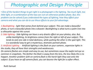 Photographic and Design Principle ,[object Object],Backlighting - light that comes from behind your subject. This can make a beautiful photo, or turn a beautiful photo into a disaster. Backlighting is what turns a palm tree into a silhouette against the sunset. 2. Side lighting - Side lighting can have a very drastic effect on your photos, also. But, unlike backlighting, its brightness comes from the right or left of your subject. This tends to cast one side in total darkness, while putting the other in the spot light. This is a wonderful way to get a mysterious, dramatic portrait photo. 3. Artificial Lighting  -  Artificial lighting is the flash on your camera , expensive lights in the studio, they all have their strengths and weaknesses.  On camera flashes are simple and easy to use, but sometimes cause the awful red eye so common in snapshots. The farther the flash is away from the lens, the less likely this is to happen. Another problem with on camera flash is the harsh light they cast onto the subject. If you have an off camera flash, you can bounce the light for a softer effect.  Ruth Samuel 