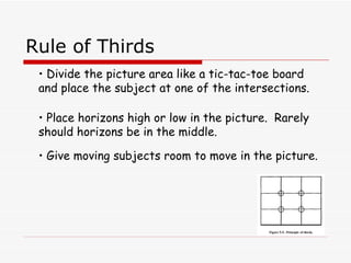 Rule of Thirds Divide the picture area like a tic-tac-toe board and place the subject at one of the intersections. Place horizons high or low in the picture.  Rarely should horizons be in the middle. Give moving subjects room to move in the picture. 