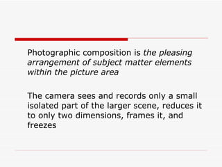 Photographic composition is  the pleasing arrangement of subject matter elements within the picture area The camera sees and records only a small isolated part of the larger scene, reduces it to only two dimensions, frames it, and freezes  