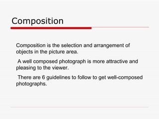 Composition Composition is the selection and arrangement of objects in the picture area.  A well composed photograph is more attractive and pleasing to the viewer.  There are 6 guidelines to follow to get well-composed photographs.  