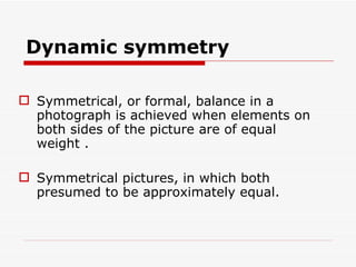 Dynamic symmetry Symmetrical, or formal, balance in a photograph is achieved when elements on both sides of the picture are of equal weight . Symmetrical pictures, in which both presumed to be approximately equal.  