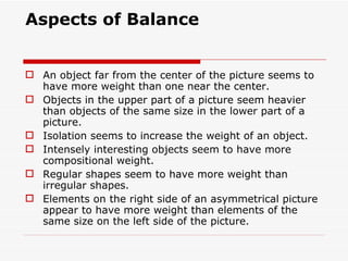 Aspects of Balance An object far from the center of the picture seems to have more weight than one near the center.  Objects in the upper part of a picture seem heavier than objects of the same size in the lower part of a picture.  Isolation seems to increase the weight of an object.  Intensely interesting objects seem to have more compositional weight.  Regular shapes seem to have more weight than irregular shapes.  Elements on the right side of an asymmetrical picture appear to have more weight than elements of the same size on the left side of the picture.  