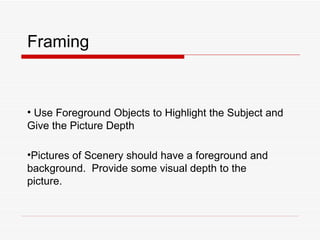 Framing Use Foreground Objects to Highlight the Subject and Give the Picture Depth Pictures of Scenery should have a foreground and background.  Provide some visual depth to the picture. 