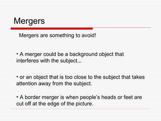 Mergers Mergers are something to avoid! A merger could be a background object that interferes with the subject... or an object that is too close to the subject that takes attention away from the subject. A border merger is when people’s heads or feet are cut off at the edge of the picture. 