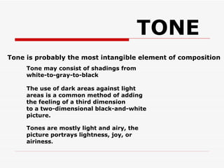 Tone is probably the most intangible element of composition TONE Tone may consist of shadings from white-to-gray-to-black The use of dark areas against light areas is a common method of adding the feeling of a third dimension  to a two-dimensional black-and-white picture. Tones are mostly light and airy, the picture portrays lightness, joy, or airiness .  