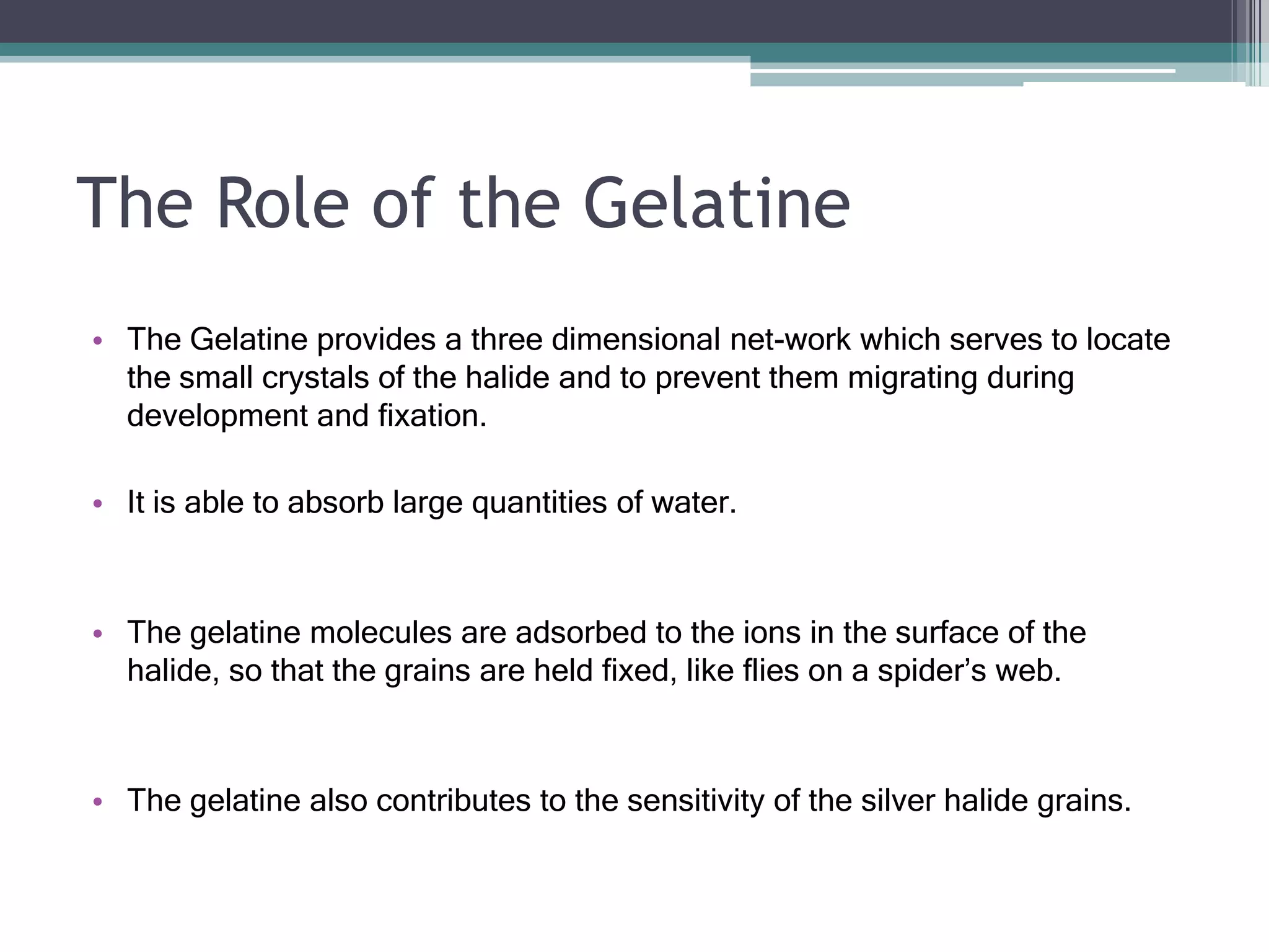 The Role of the Gelatine
• The Gelatine provides a three dimensional net-work which serves to locate
the small crystals of the halide and to prevent them migrating during
development and fixation.
• It is able to absorb large quantities of water.
• The gelatine molecules are adsorbed to the ions in the surface of the
halide, so that the grains are held fixed, like flies on a spider’s web.
• The gelatine also contributes to the sensitivity of the silver halide grains.
 