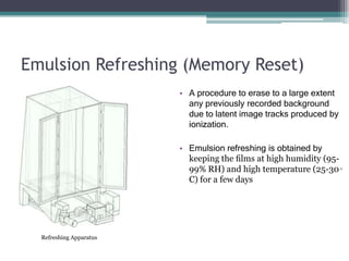 Emulsion Refreshing (Memory Reset)
• A procedure to erase to a large extent
any previously recorded background
due to latent image tracks produced by
ionization.
• Emulsion refreshing is obtained by
keeping the ﬁlms at high humidity (95-
99% RH) and high temperature (25-30◦
C) for a few days
Refreshing Apparatus
 