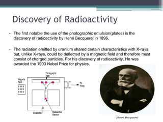 Discovery of Radioactivity
• The first notable the use of the photographic emulsion(plates) is the
discovery of radioactivity by Henri Becquerel in 1896.
• The radiation emitted by uranium shared certain characteristics with X-rays
but, unlike X-rays, could be deflected by a magnetic field and therefore must
consist of charged particles. For his discovery of radioactivity, He was
awarded the 1903 Nobel Prize for physics.
 