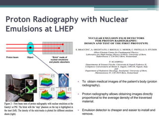Proton Radiography with Nuclear
Emulsions at LHEP
• To obtain medical images of the patient’s body (proton
radiography).
• Proton radiography allows obtaining images directly
proportional to the average density of the traversed
material.
• Emulsion detector is cheaper and easier to install and
remove.
 