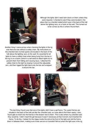 Although the lights didn’t need barn doors on them unless they
were required, I checked to see if they were located in the
place that my checklist stated which was in the back of the hall
above the lighting rack, on a hook on the wall. This turned out
to be correct as this is where I found them.
Another thing I came across when checking the lights in the rig
was that one was without a safety chain. My instructions on
the checklist told me that spares are located in the back of the
hall above the lighting rack, on the wall. It’s essential for all
lights to have a safety chain when being hung from the bar in
the rig or on a boom (which is a tall stand to attach lights to) to
prevent them from falling and causing injury. I attached the
safety chain to the light by looping it around the adjustable
arm, and then rigged the light back onto the bar and wrapped
it around the bar.
The last thing I found was that one of the lights didn’t have a gel frame. The spare frames are
situated in the back of the hall just like the checklist said, so I was able to find them easily. I also
found gels to insert into the frames in the drawer next to them. This is also where my checklist said
they would be. I didn’t insert the gel because it wasn’t necessary at that moment, but I inserted the
frame. To do this, I looked for the ridges inside the slot at the front of the light and slid the frame
down in between them, making sure it was secure so it wouldn’t fall out when the light was in the rig.
 