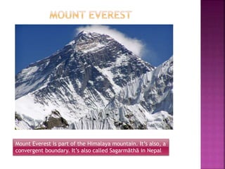 Mount Everest is part of the Himalaya mountain. It’s also, a
convergent boundary. It’s also called Sagarmāthā in Nepal