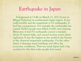 Earthquake in Japan
It happened at 13:46 on March 11, 2011.It was in
Miyagi Prefecture in northeastern Japan region. It was
really terrible and the magnitude is 9.0 earthquake. It
had big consequences. For example the earthquake has
caused 14,063 people were killed,13,691 were missing.
Moreover, it had 9.0 earthquake caused a tsunami
about 10 meters high, and caused nuclear power plant
explosion. It was the highest in the world in the history
of the observed magnitude earthquake. On the other
hand, it damages many buildings and effect the
economic conditions. That was made Japan had a big
accident for this that make people feel scared.
12/20/13

 
