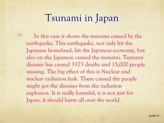 Tsunami in Japan
In this case it shows the tsunami caused by the
earthquake. This earthquake, not only hit the
Japanese homeland, hit the Japanese economy, but
also on the Japanese caused the tsunami. Tsunami
disaster has caused 3373 deaths and 15,000 people
missing. The big effect of this is Nuclear and
nuclear radiation leak. There caused the people
might got the diseases from the radiation
explosion. It is really harmful, it is not just for
Japan, it should harm all over the world.
12/20/13

 